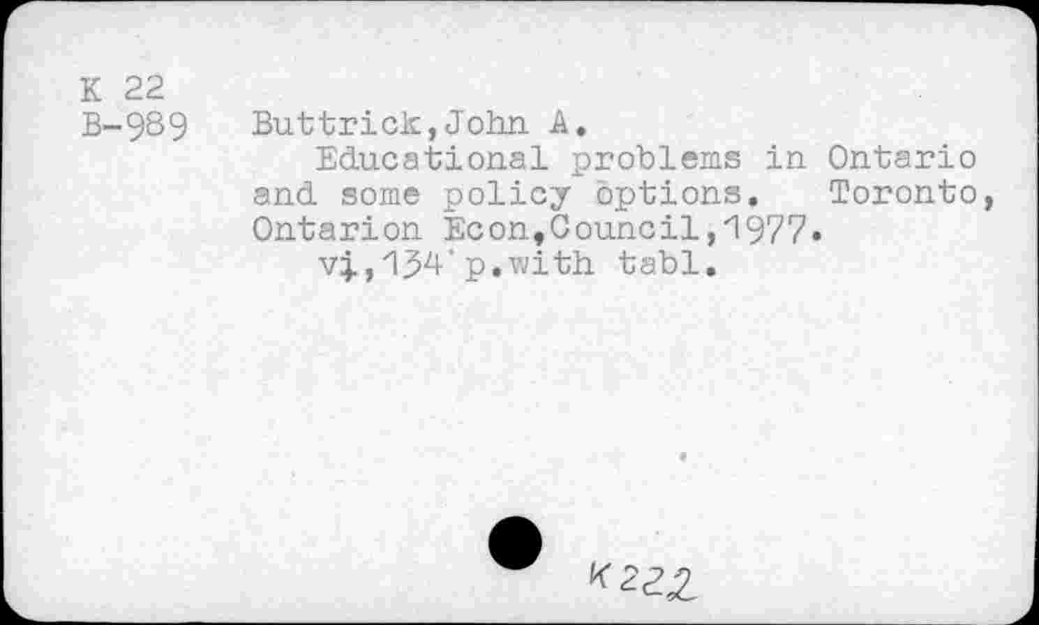 ﻿K 22
B-989	Buttrick,John A,
Educational problems in Ontario and some policy options. Toronto, Ontarion Econ,Council,1977.
vj., 134' p.vjith tabl.